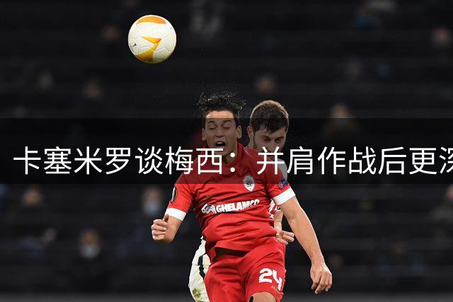 卡塞米罗谈梅西：并肩作战后更深信他是史上最佳
