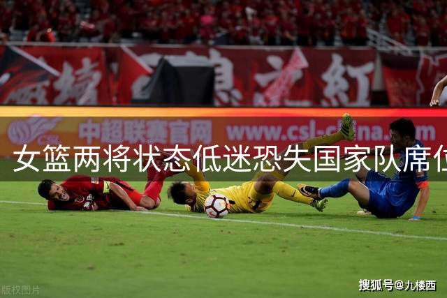 女篮两将状态低迷恐失国家队席位 内线新星与外线射手双双迷失