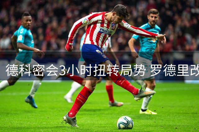 德科密会3小时扭转局势 罗德里改投巴萨内幕曝光