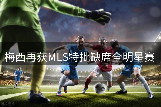 梅西再获MLS特批缺席全明星赛 世界杯后享特殊休息条款