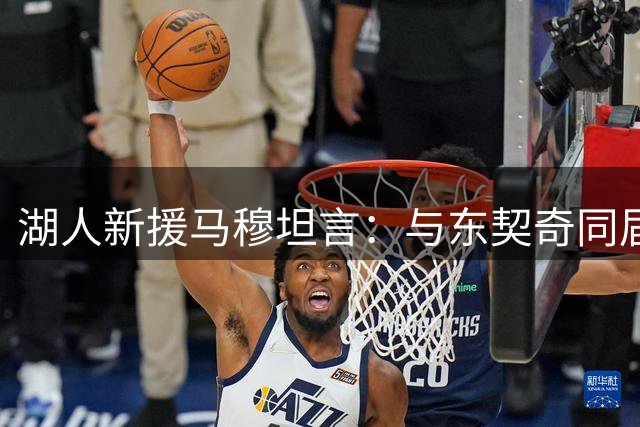 湖人新援马穆坦言：与东契奇同届成长激励我进步 期待场上化学反应