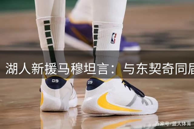 湖人新援马穆坦言：与东契奇同届成长激励我进步 期待场上化学反应