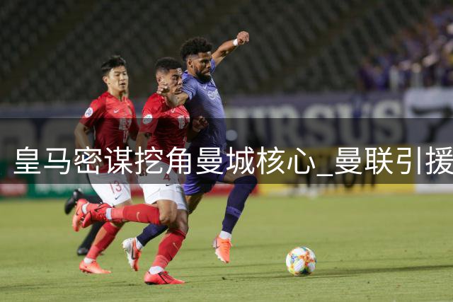 皇马密谋挖角曼城核心 曼联引援现重大转机