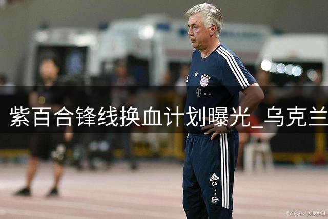 紫百合锋线换血计划曝光 乌克兰射手成基恩替代首选