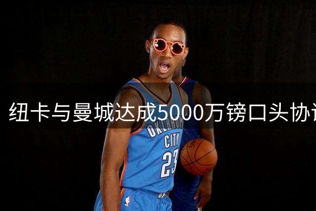 纽卡与曼城达成5000万镑口头协议，西班牙中场冈萨雷斯将加盟
