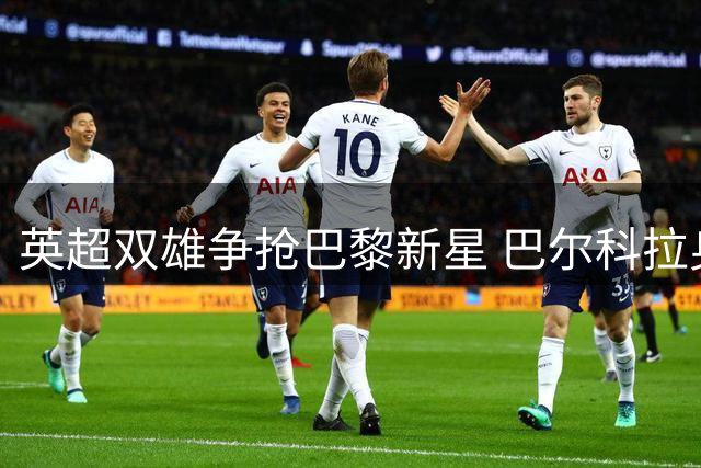 英超双雄争抢巴黎新星 巴尔科拉身价暴涨背后的秘密