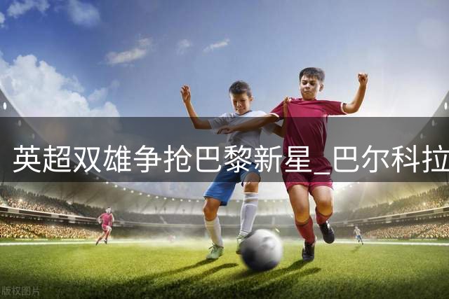 英超双雄争抢巴黎新星 巴尔科拉身价暴涨背后的秘密