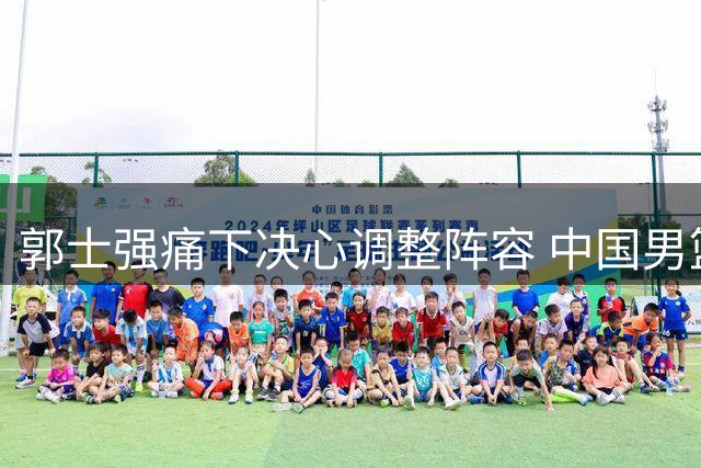 郭士强痛下决心调整阵容 中国男篮34分大胜显露新气象