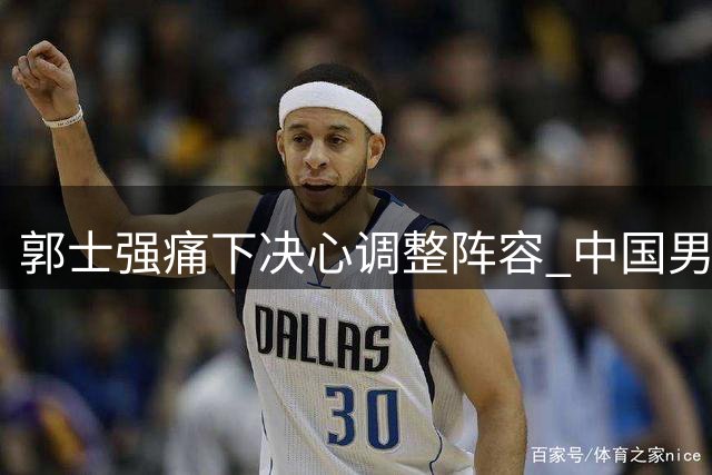 郭士强痛下决心调整阵容 中国男篮34分大胜显露新气象