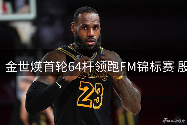 金世煐首轮64杆领跑FM锦标赛 殷若宁暂列T24