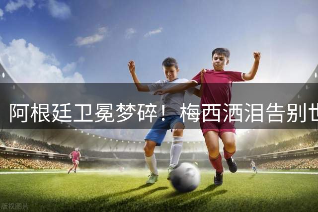阿根廷卫冕梦碎！梅西洒泪告别世界杯 三大隐患恐致球队跌入低谷