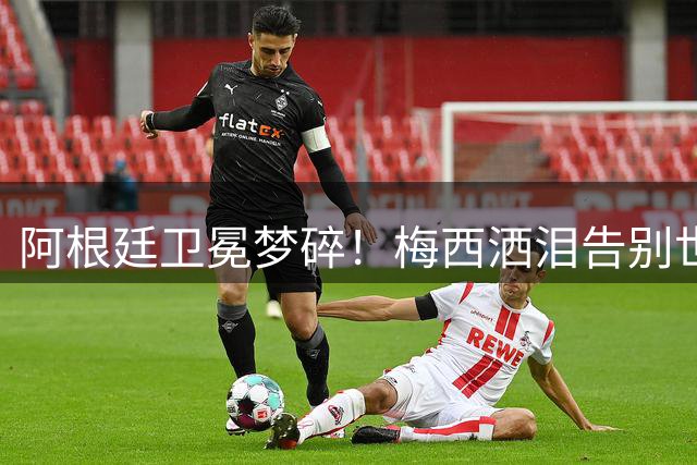 阿根廷卫冕梦碎！梅西洒泪告别世界杯 三大隐患恐致球队跌入低谷