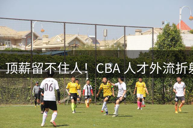顶薪留不住人！CBA 人才外流折射联赛生态危机