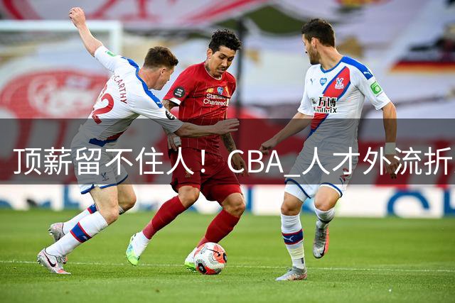 顶薪留不住人！CBA 人才外流折射联赛生态危机