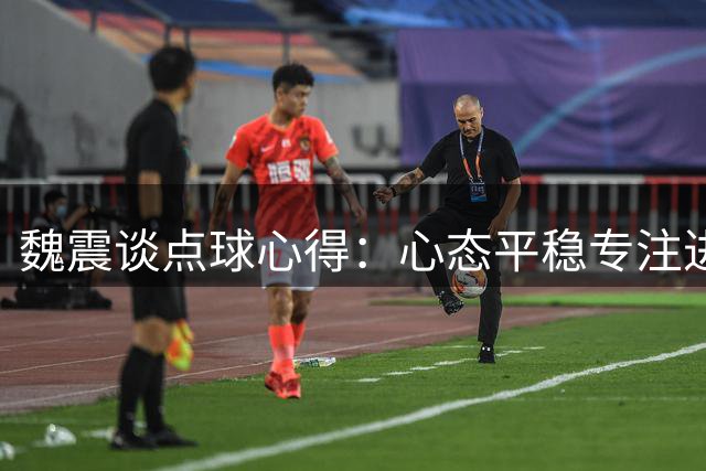 魏震谈点球心得：心态平稳专注进球 全队协作助海港客场取胜