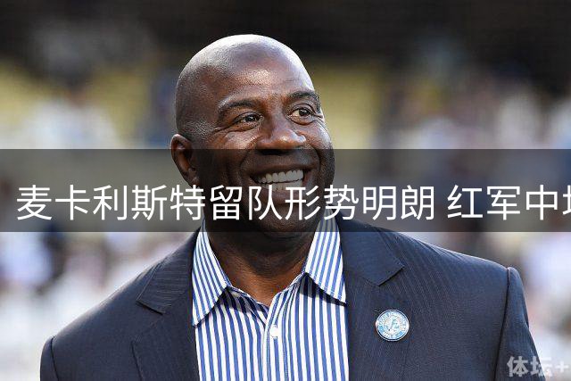 麦卡利斯特留队形势明朗 红军中场面临洗牌